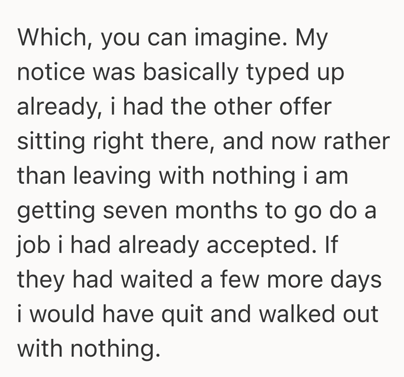 Which, you can imagine. My notice was basically typed up already, i had the other offer sitting right there, and now rather than leaving with nothing i am getting seven months to go do a job i had already accepted. If they had waited a few more days i would have quit and walked out with nothing.