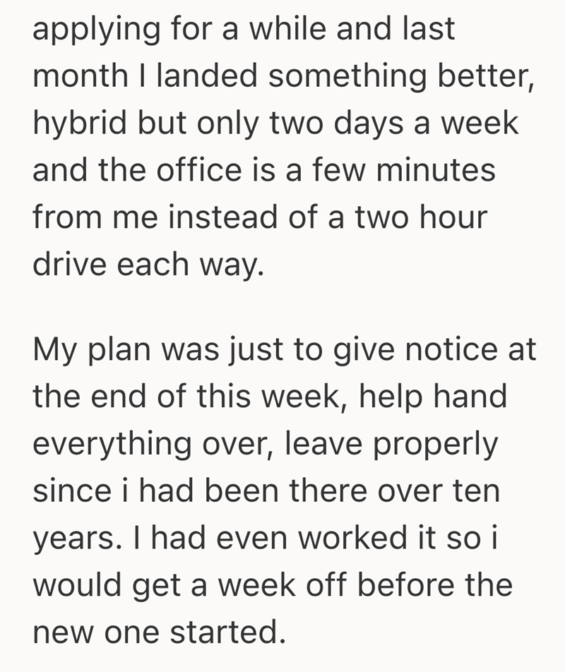 applying for a while and last month I landed something better, hybrid but only two days a week and the office is a few minutes from me instead of a two hour drive each way. My plan was just to give notice at the end of this week, help hand everything over, leave properly since i had been there over ten years. I had even worked it so i would get a week off before the new one started.
