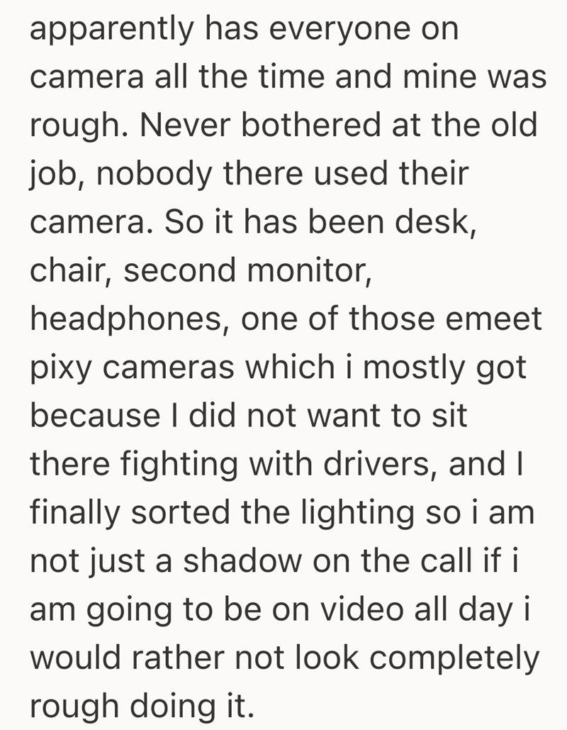 apparently has everyone on camera all the time and mine was rough. Never bothered at the old job, nobody there used their camera. So it has been desk, chair, second monitor, headphones, one of those emeet pixy cameras which i mostly got because I did not want to sit there fighting with drivers, and I finally sorted the lighting so i am not just a shadow on the call if i am going to be on video all day i would rather not look completely rough doing it.