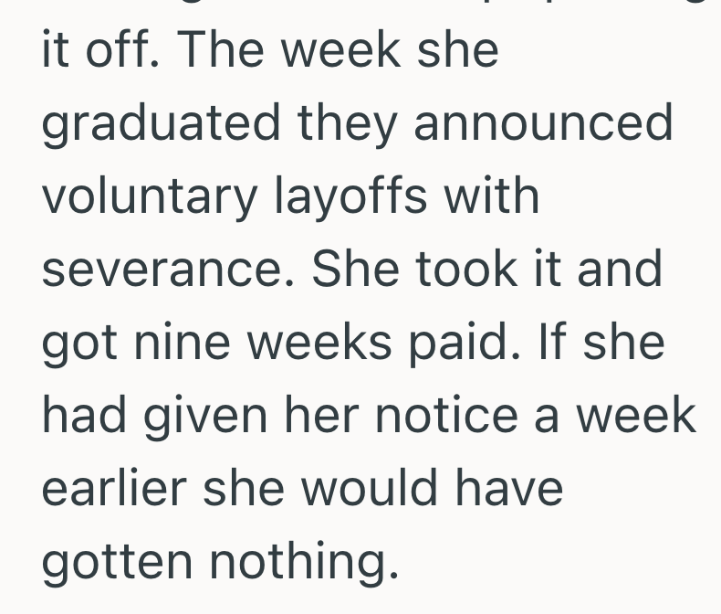 it off. The week she graduated they announced voluntary layoffs with severance. She took it and got nine weeks paid. If she had given her notice a week earlier she would have gotten nothing.