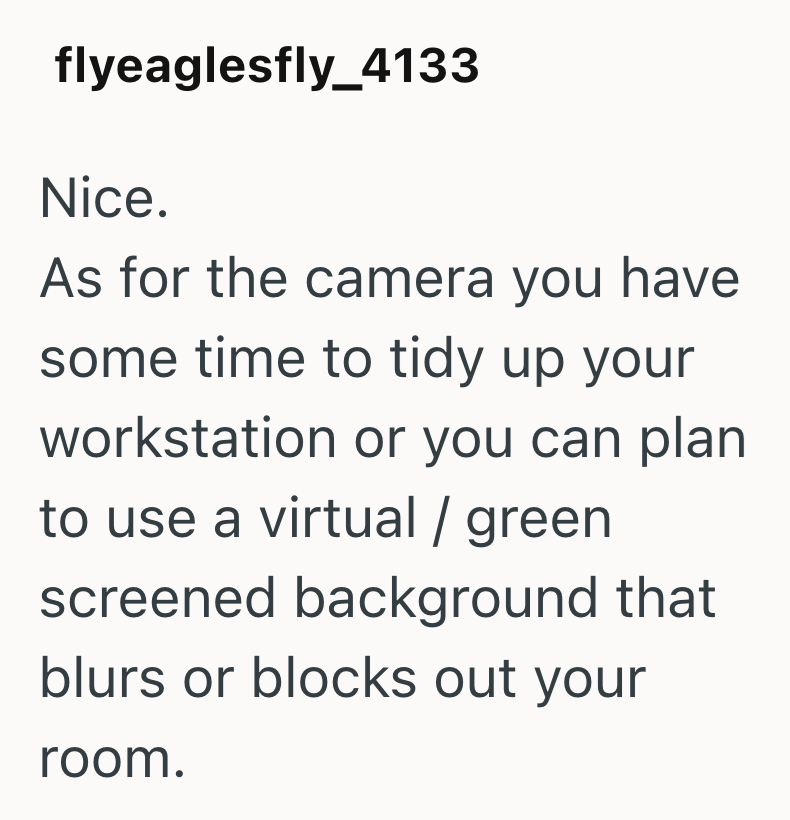 flyeaglesfly_4133 Nice. As for the camera you have some time to tidy up your workstation or you can plan to use a virtual / green screened background that blurs or blocks out your room.