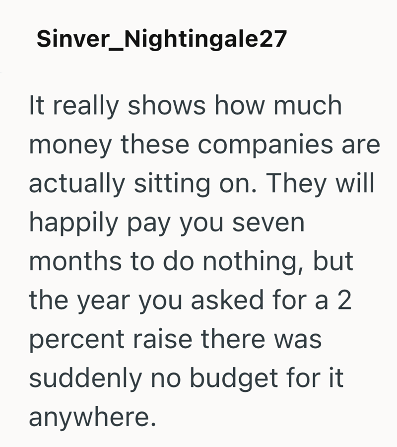 Sinver_Nightingale27 It really shows how much money these companies are actually sitting on. They will happily pay you seven months to do nothing, but the year you asked for a 2 percent raise there was suddenly no budget for it anywhere.