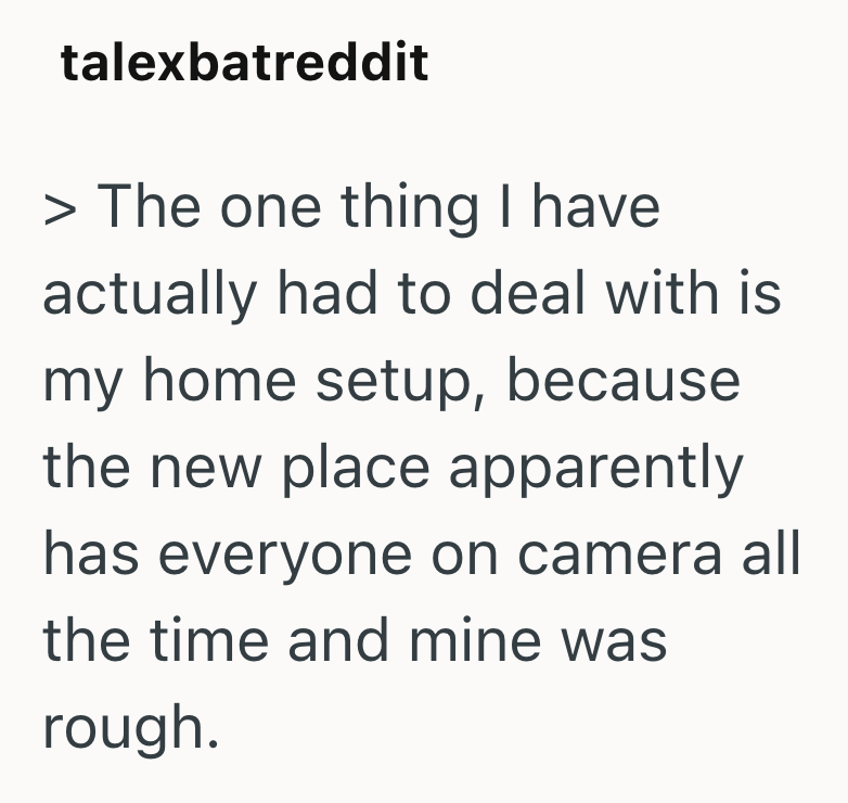 talexbatreddit > The one thing I have actually had to deal with is my home setup, because the new place apparently has everyone on camera all the time and mine was rough.
