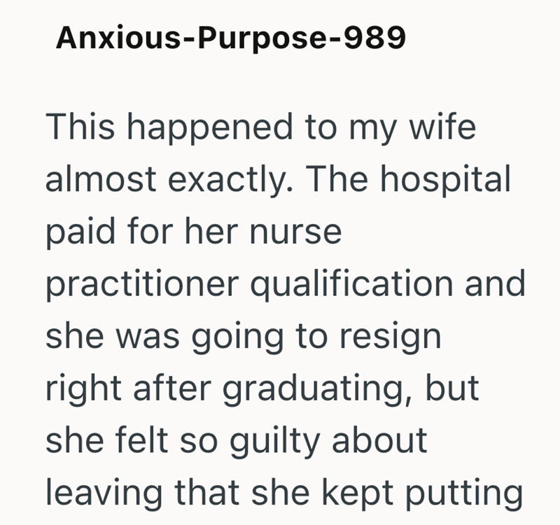 Anxious-Purpose-989 This happened to my wife almost exactly. The hospital paid for her nurse practitioner qualification and she was going to resign right after graduating, but she felt so guilty about leaving that she kept putting