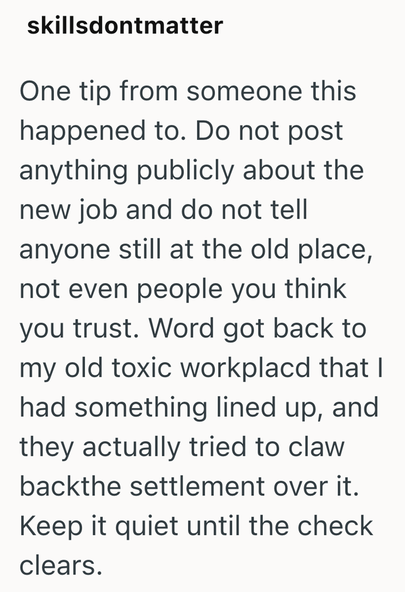 skillsdontmatter One tip from someone this happened to. Do not post anything publicly about the new job and do not tell anyone still at the old place, not even people you think you trust. Word got back to my old toxic workplacd that I had something lined up, and they actually tried to claw backthe settlement over it. Keep it quiet until the check clears.