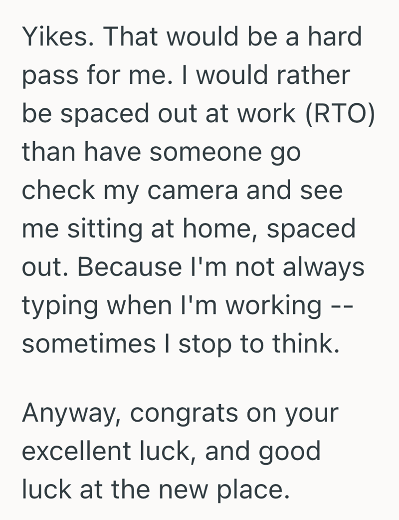 Yikes. That would be a hard pass for me. I would rather be spaced out at work (RTO) than have someone go check my camera and see me sitting at home, spaced out. Because I'm not always typing when I'm working sometimes I stop to think. Anyway, congrats on your excellent luck, and good luck at the new place. --