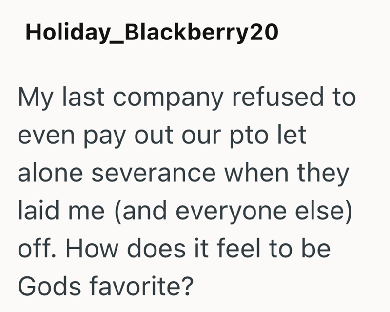 Holiday_Blackberry20 My last company refused to even pay out our pto let alone severance when they laid me (and everyone else) off. How does it feel to be Gods favorite?