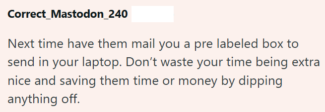 Correct_Mastodon_240 Next time have them mail you a pre labeled box to send in your laptop. Don't waste your time being extra nice and saving them time or money by dipping anything off.