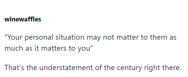 winewaffles "Your personal situation may not matter to them as much as it matters to you" That's the understatement of the century right there.