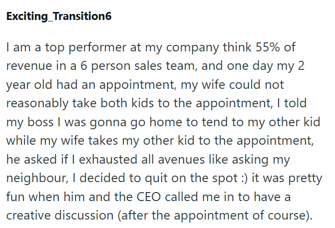Exciting Transition6 I am a top performer at my company think 55% of revenue in a 6 person sales team, and one day my 2 year old had an appointment, my wife could not reasonably take both kids to the appointment, I told my boss I was gonna go home to tend to my other kid while my wife takes my other kid to the appointment, he asked if I exhausted all avenues like asking my neighbour, I decided to quit on the spot :) it was pretty fun when him and the CEO called me in to have a creative discussio