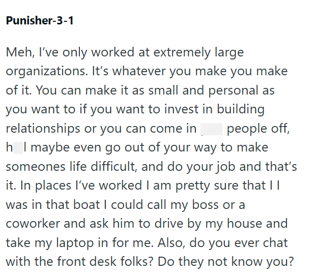 Punisher-3-1 Meh, I've only worked at extremely large organizations. It's whatever you make you make of it. You can make it as small and personal as you want to if you want to invest in building relationships or you can come in people off, h I maybe even go out of your way to make someones life difficult, and do your job and that's it. In places I've worked I am pretty sure that || was in that boat I could call my boss or a coworker and ask him to drive by my house and take my laptop in for me.