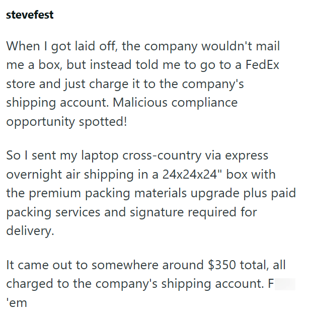 stevefest When I got laid off, the company wouldn't mail me a box, but instead told me to go to a FedEx store and just charge it to the company's shipping account. Malicious compliance opportunity spotted! So I sent my laptop cross-country via express overnight air shipping in a 24x24x24" box with the premium packing materials upgrade plus paid packing services and signature required for delivery. It came out to somewhere around $350 total, all charged to the company's shipping account. F 'em