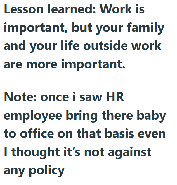 Lesson learned: Work is important, but your family and your life outside work are more important. Note: once i saw HR employee bring there baby to office on that basis even I thought it's not against any policy