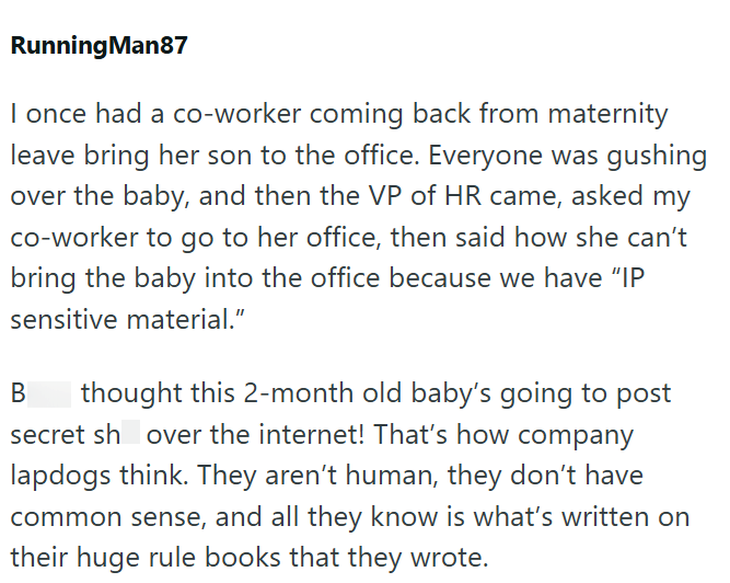 RunningMan87 I once had a co-worker coming back from maternity leave bring her son to the office. Everyone was gushing over the baby, and then the VP of HR came, asked my co-worker to go to her office, then said how she can't bring the baby into the office because we have "IP sensitive material." B thought this 2-month old baby's going to post secret sh over the internet! That's how company lapdogs think. They aren't human, they don't have common sense, and all they know is what's written on the