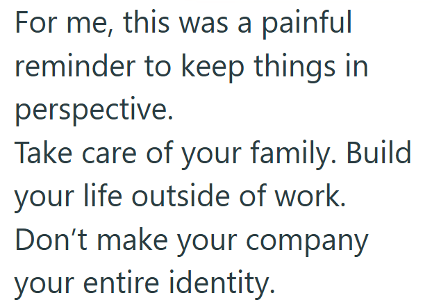 For me, this was a painful reminder to keep things in perspective. Take care of your family. Build your life outside of work. Don't make your company your entire identity.