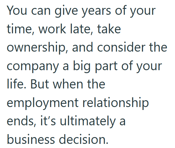 You can give years of your time, work late, take ownership, and consider the company a big part of your life. But when the employment relationship ends, it's ultimately a business decision.