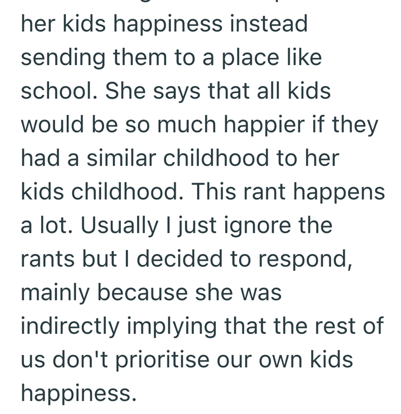her kids happiness instead sending them to a place like school. She says that all kids would be so much happier if they had a similar childhood to her kids childhood. This rant happens a lot. Usually I just ignore the rants but I decided to respond, mainly because she was indirectly implying that the rest of us don't prioritise our own kids happiness.