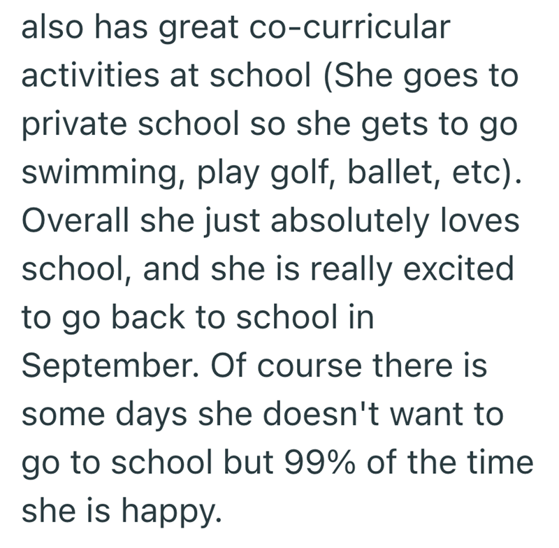 also has great co-curricular activities at school (She goes to private school so she gets to go swimming, play golf, ballet, etc). Overall she just absolutely loves school, and she is really excited to go back to school in September. Of course there is some days she doesn't want to go to school but 99% of the time she is happy.