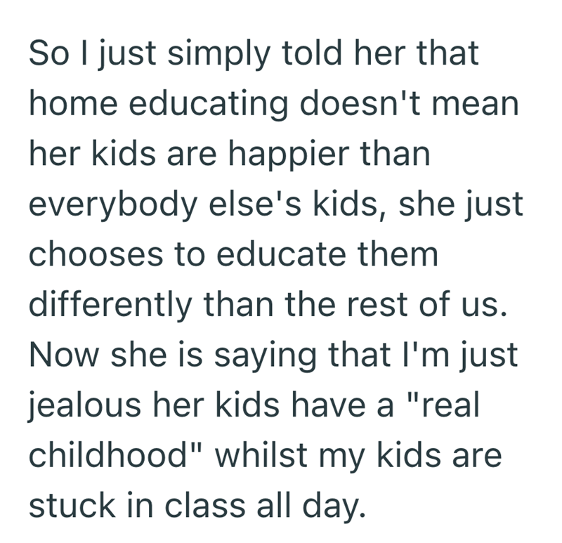 So I just simply told her that home educating doesn't mean her kids are happier than everybody else's kids, she just chooses to educate them differently than the rest of us. Now she is saying that I'm just jealous her kids have a "real childhood" whilst my kids are stuck in class all day.