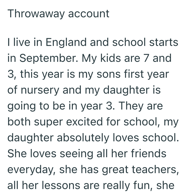 Throwaway account I live in England and school starts in September. My kids are 7 and 3, this year is my sons first year of nursery and my daughter is going to be in year 3. They are both super excited for school, my daughter absolutely loves school. She loves seeing all her friends everyday, she has great teachers, all her lessons are really fun, she