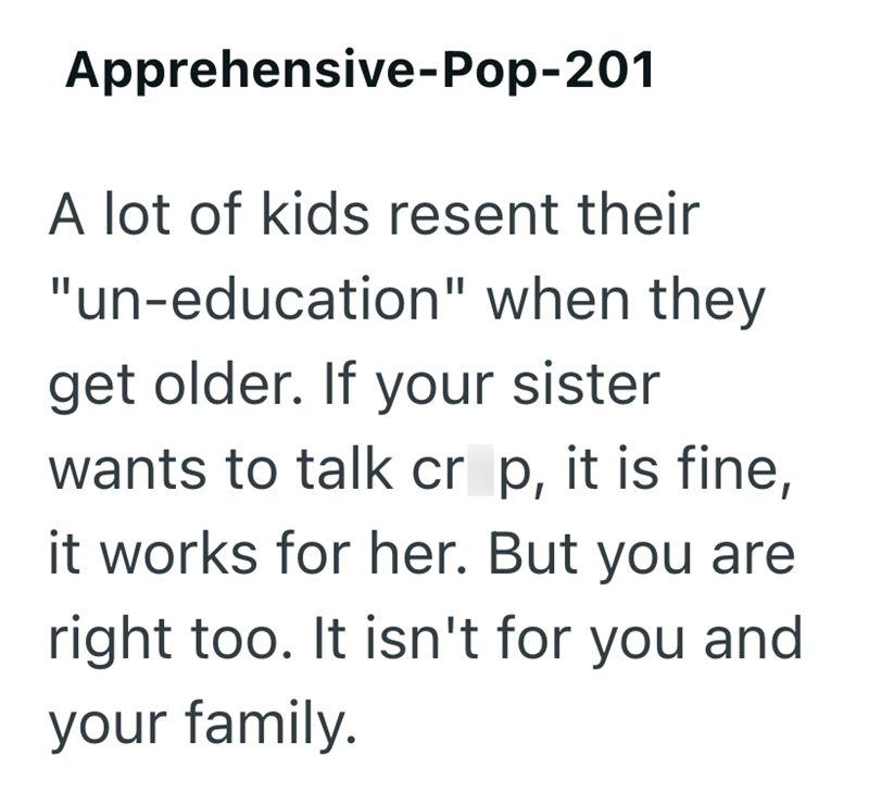 Apprehensive-Pop-201 A lot of kids resent their "un-education" when they get older. If your sister wants to talk cr p, it is fine, it works for her. But you are right too. It isn't for you and your family.