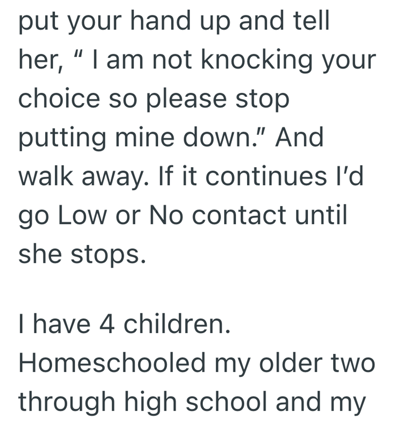 put your hand up and tell her, "I am not knocking your choice so please stop putting mine down." And walk away. If it continues I'd go Low or No contact until she stops. I have 4 children. Homeschooled my older two through high school and my