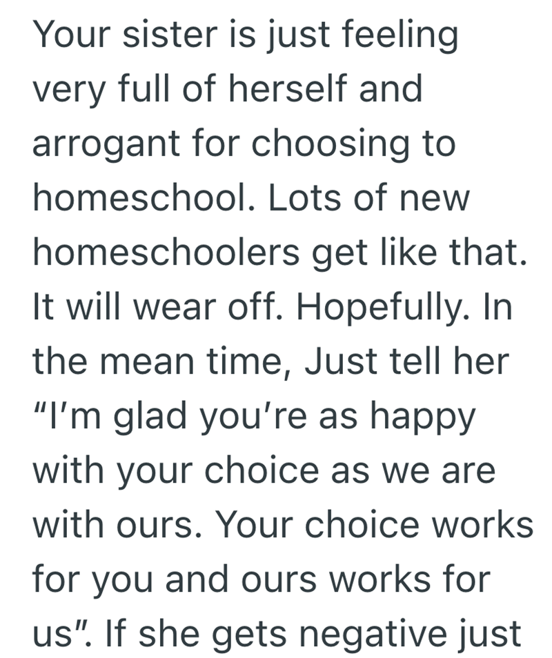 Your sister is just feeling very full of herself and arrogant for choosing to homeschool. Lots of new homeschoolers get like that. It will wear off. Hopefully. In the mean time, Just tell her "I'm glad you're as happy with your choice as we are with ours. Your choice works for you and ours works for us". If she gets negative just