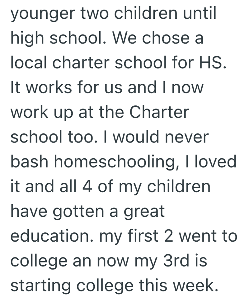 younger two children until high school. We chose a local charter school for HS. It works for us and I now work up at the Charter school too. I would never bash homeschooling, I loved it and all 4 of my children have gotten a great education. my first 2 went to college an now my 3rd is starting college this week.