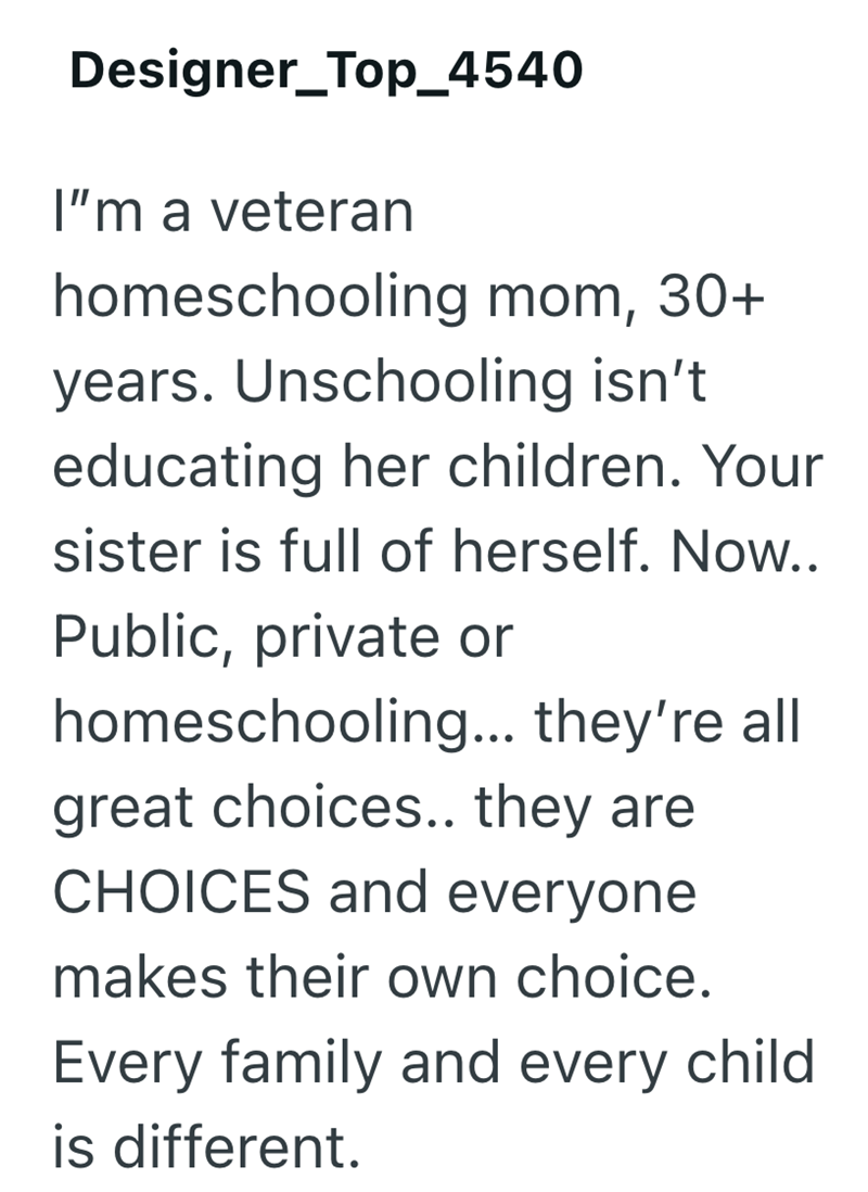 Designer_Top_4540 I'm a veteran homeschooling mom, 30+ years. Unschooling isn't educating her children. Your sister is full of herself. Now.. Public, private or homeschooling... they're all great choices.. they are CHOICES and everyone makes their own choice. Every family and every child is different.