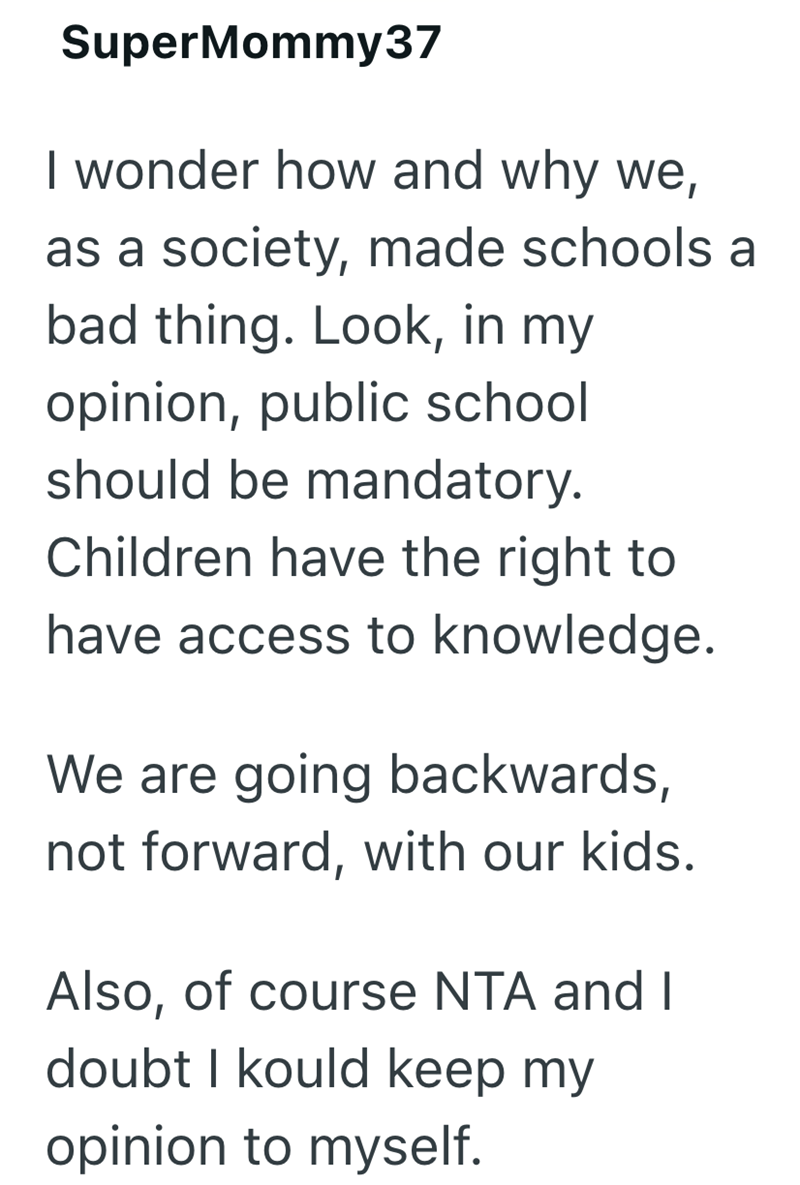 SuperMommy37 I wonder how and why we, as a society, made schools a bad thing. Look, in my opinion, public school should be mandatory. Children have the right to have access to knowledge. We are going backwards, not forward, with our kids. Also, of course NTA and I doubt I kould keep my opinion to myself.