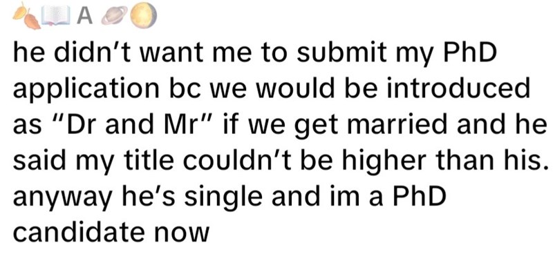 A&O he didn't want me to submit my PhD application bc we would be introduced as "Dr and Mr" if we get married and he said my title couldn't be higher than his. anyway he's single and im a PhD candidate now