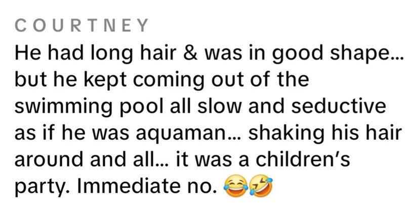 COURTNEY He had long hair & was in good shape... but he kept coming out of the swimming pool all slow and seductive as if he was aquaman... shaking his hair around and all... it was a children's party. Immediate no. ✔