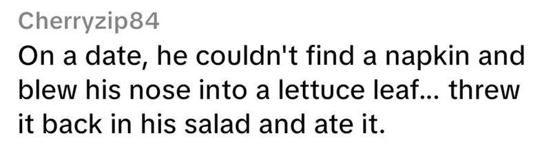 Cherryzip84 On a date, he couldn't find a napkin and blew his nose into a lettuce leaf... threw it back in his salad and ate it.