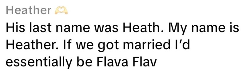 Heather M His last name was Heath. My name is Heather. If we got married I'd essentially be Flava Flav