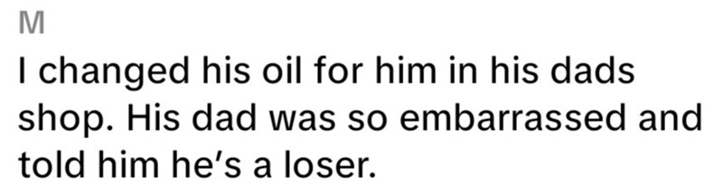 M I changed his oil for him in his dads shop. His dad was so embarrassed and told him he's a loser.