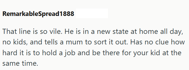 RemarkableSpread1888 That line is so vile. He is in a new state at home all day, no kids, and tells a mum to sort it out. Has no clue how hard it is to hold a job and be there for your kid at the same time.