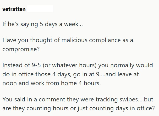 vetratten If he's saying 5 days a week... Have you thought of malicious compliance as a compromise? Instead of 9-5 (or whatever hours) you normally would do in office those 4 days, go in at 9....and leave at noon and work from home 4 hours. You said in a comment they were tracking swipes....but are they counting hours or just counting days in office?