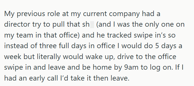 My previous role at my current company had a director try to pull that sh (and I was the only one on my team in that office) and he tracked swipe in's so instead of three full days in office I would do 5 days a week but literally would wake up, drive to the office swipe in and leave and be home by 9am to log on. If I had an early call I'd take it then leave.
