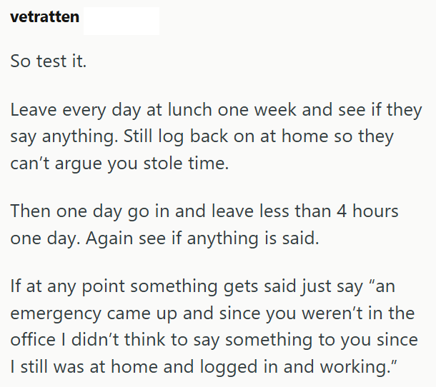 vetratten So test it. Leave every day at lunch one week and see if they say anything. Still log back on at home so they can't argue you stole time. Then one day go in and leave less than 4 hours one day. Again see if anything is said. If at any point something gets said just say "an emergency came up and since you weren't in the office I didn't think to say something to you since I still was at home and logged in and working."
