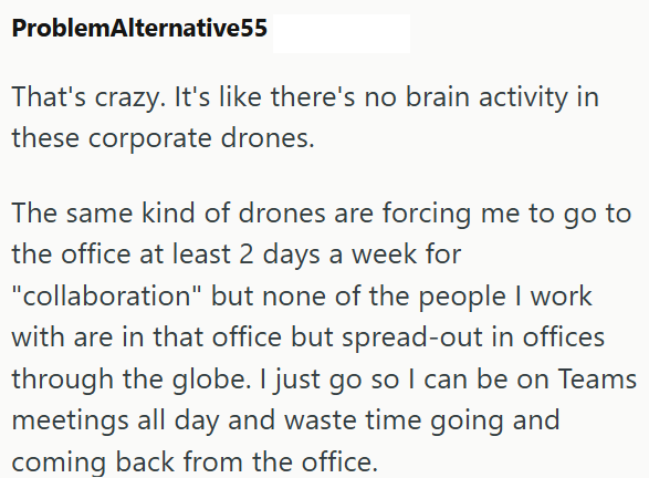 ProblemAlternative55 That's crazy. It's like there's no brain activity in these corporate drones. The same kind of drones are forcing me to go to the office at least 2 days a week for "collaboration" but none of the people I work with are in that office but spread-out in offices through the globe. I just go so I can be on Teams meetings all day and waste time going and coming back from the office.