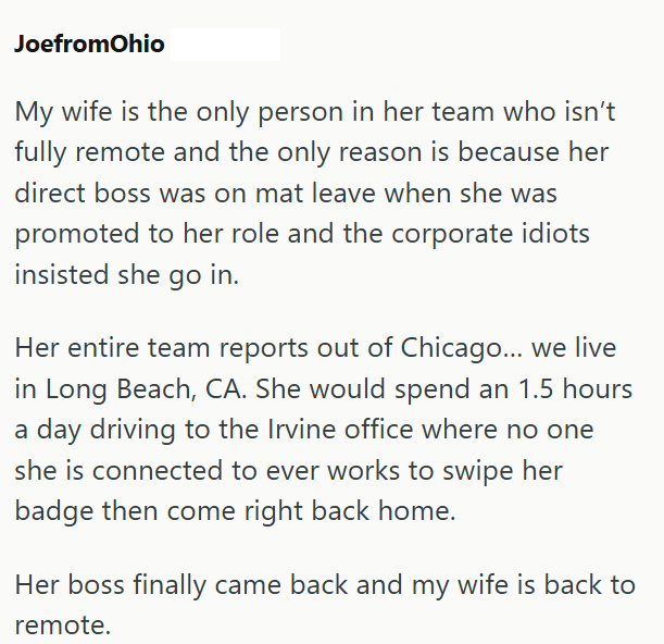 JoefromOhio My wife is the only person in her team who isn't fully remote and the only reason is because her direct boss was on mat leave when she was promoted to her role and the corporate idiots insisted she go in. Her entire team reports out of Chicago... we live in Long Beach, CA. She would spend an 1.5 hours a day driving to the Irvine office where no one she is connected to ever works to swipe her badge then come right back home. Her boss finally came back and my wife is back to remote.
