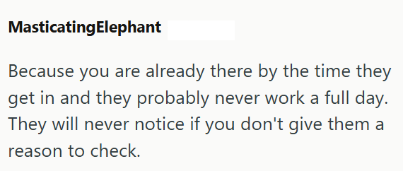 MasticatingElephant Because you are already there by the time they get in and they probably never work a full day. They will never notice if you don't give them a reason to check.
