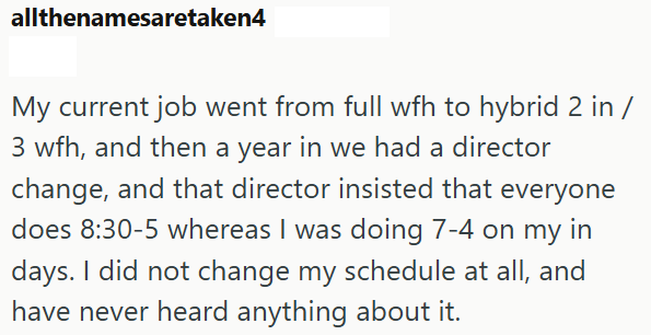 allthenamesaretaken4 My current job went from full wfh to hybrid 2 in / 3 wfh, and then a year in we had a director change, and that director insisted that everyone does 8:30-5 whereas I was doing 7-4 on my in days. I did not change my schedule at all, and have never heard anything about it.