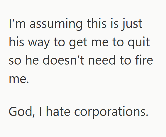 I'm assuming this is just his way to get me to quit so he doesn't need to fire me. God, I hate corporations.