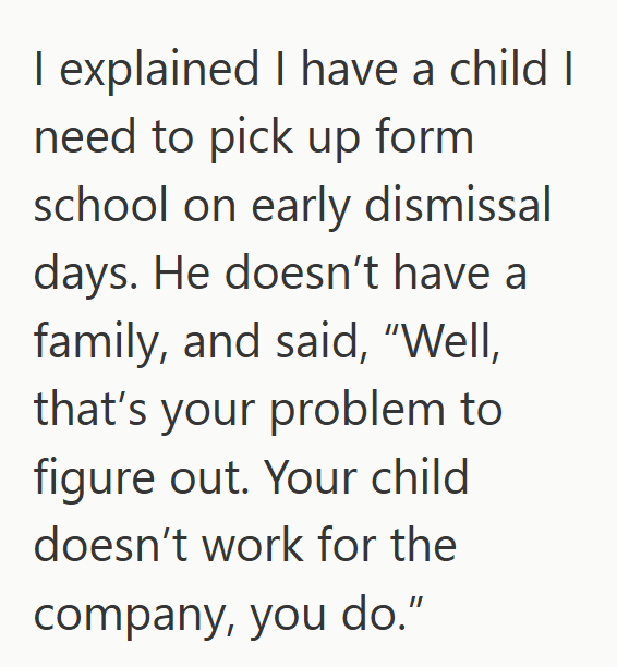 I explained I have a child I need to pick up form school on early dismissal days. He doesn't have a family, and said, "Well, that's your problem to figure out. Your child doesn't work for the company, you do."