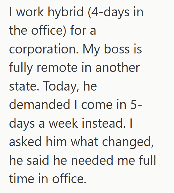 I work hybrid (4-days in the office) for a corporation. My boss is fully remote in another state. Today, he demanded I come in 5- days a week instead. I asked him what changed, he said he needed me full time in office.