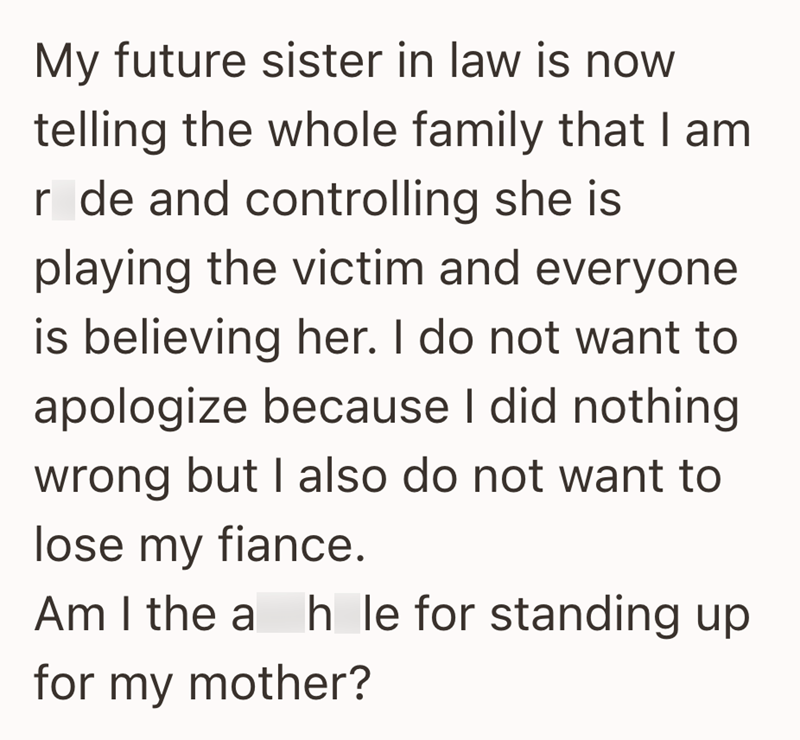My future sister in law is now telling the whole family that I am r de and controlling she is playing the victim and everyone is believing her. I do not want to apologize because I did nothing wrong but I also do not want to lose my fiance. Am I the a h le for standing up hole for my mother?