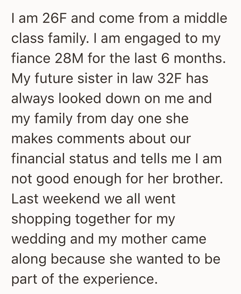 I am 26F and come from a middle class family. I am engaged to my fiance 28M for the last 6 months. My future sister in law 32F has always looked down on me and my family from day one she makes comments about our financial status and tells me I am not good enough for her brother. Last weekend we all went shopping together for my wedding and my mother came along because she wanted to be part of the experience.