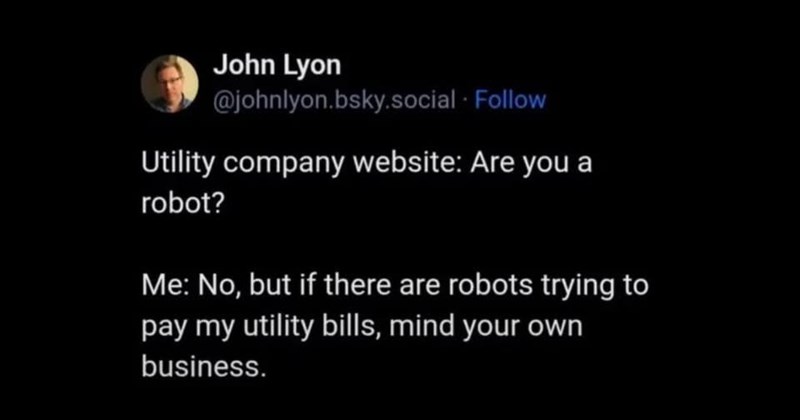 John Lyon @johnlyon.bsky.social . Follow Utility company website: Are you a robot? Me: No, but if there are robots trying to pay my utility bills, mind your own business.