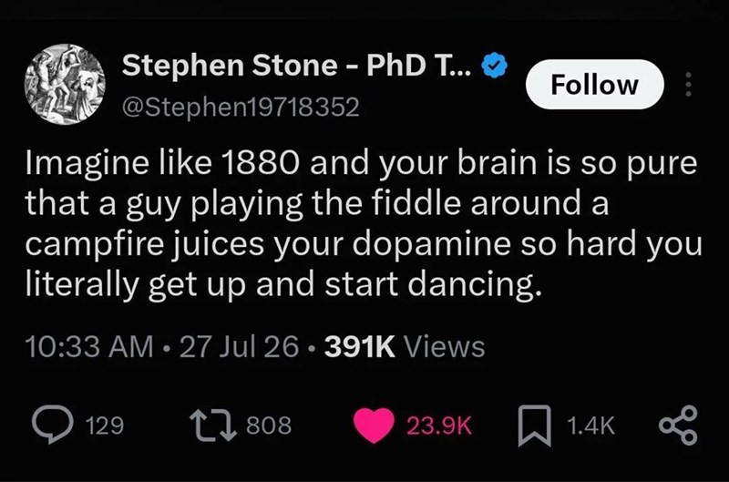 Stephen Stone - PhD T... @Stephen19718352 Follow Imagine like 1880 and your brain is so pure that a guy playing the fiddle around a campfire juices your dopamine so hard you literally get up and start dancing. 10:33 AM 27 Jul 26.391K Views • 129 17 808 23.9K ☐ 1.4K 00